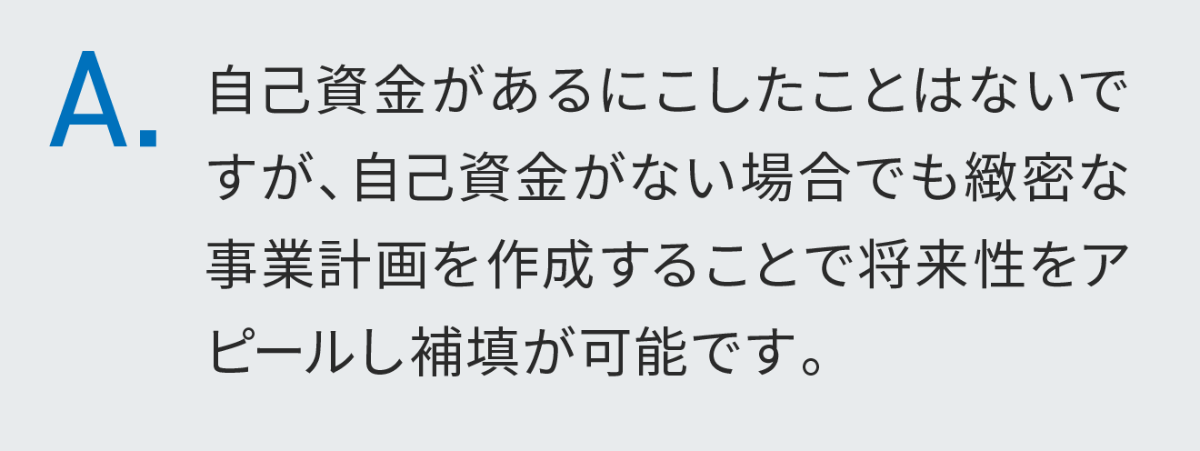 自己資金があるにこしたことはないですが、自己資金がない場合でも緻密な事業計画を作成することで将来性をアピールし補填が可能です。