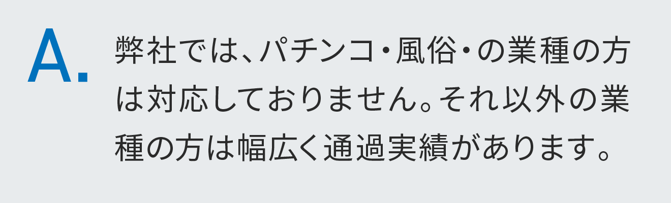 弊社では、パチンコ・風俗・の業種の方は対応しておりません。それ以外の業種の方は幅広く通過実績があります。
