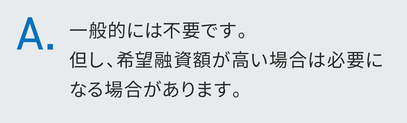 一般的には不要です。但し、希望融資額が高い場合は必要になる場合があります。