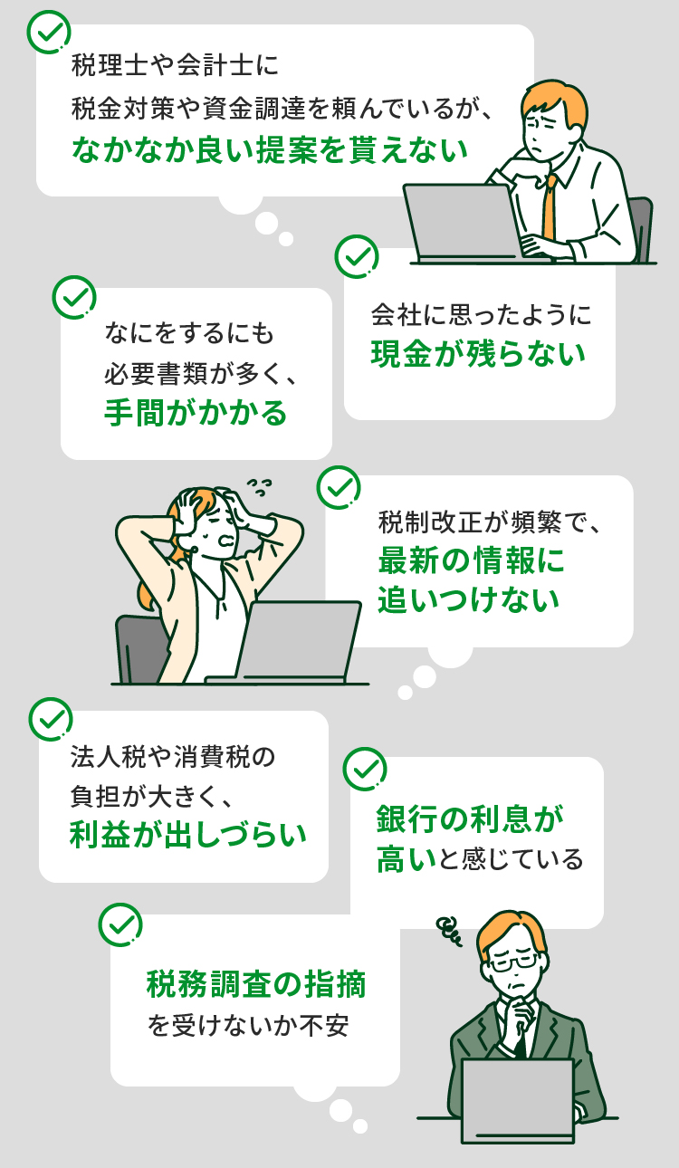 税理士や会計士に税金対策や資金調達を頼んでいるが、なかなか良い提案を貰えない 会社に思ったように現金が残らない なにをするにも必要書類が多く、手間がかかる 税制改正が頻繁で、最新の情報に追いつけない 法人税や消費税の負担が大きく、利益が出しづらい 銀行の利息が高いと感じている 税務調査の指摘を受けないか不安