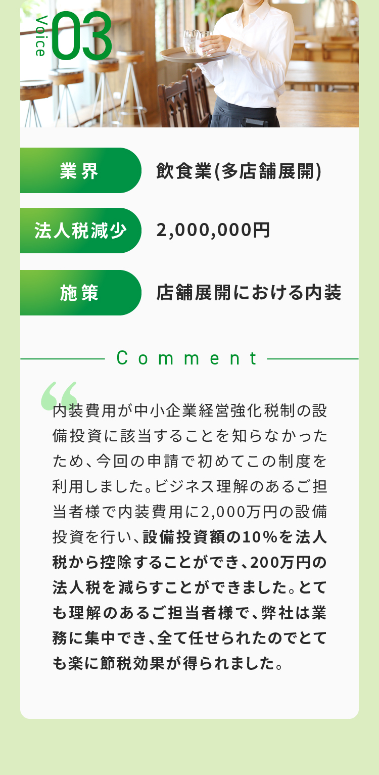 Voice03 設備投資額の10%を法人税から控除することができ、200万円の法人税を減らすことができました。とても理解のあるご担当者様で、弊社は業務に集中でき、全て任せられたのでとても楽に節税効果が得られました。