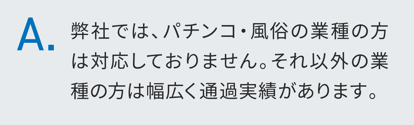 弊社では、パチンコ・風俗の業種の方は対応しておりません。それ以外の業種の方は幅広く通過実績があります。
