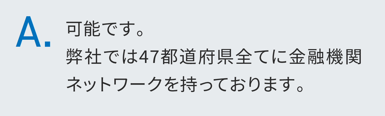 可能です。弊社では47都道府県全てに金融機関ネットワークを持っております。