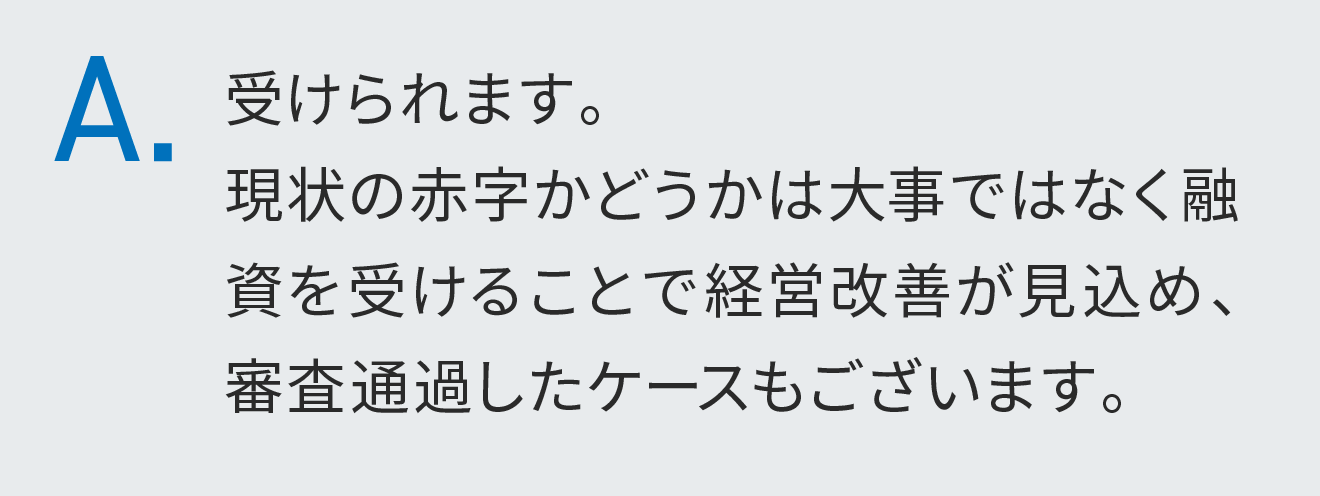 受けられます。現状の赤字かどうかは大事ではなく融資を受けることで経営改善が見込め、審査通過したケースもございます。