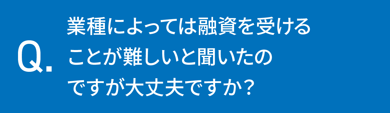 業種によっては融資を受けることが難しいと聞いたのですが大丈夫ですか？	